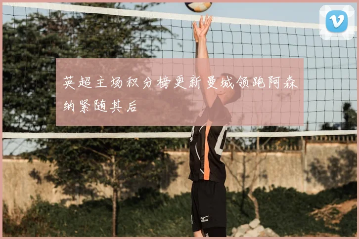 英超主场积分榜更新曼城领跑阿森纳紧随其后