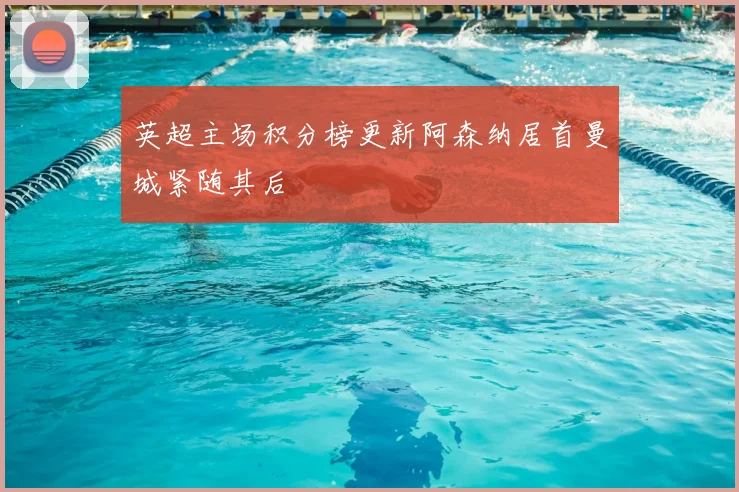 英超主场积分榜更新阿森纳居首曼城紧随其后