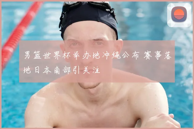 男篮世界杯举办地冲绳公布 赛事落地日本南部引关注