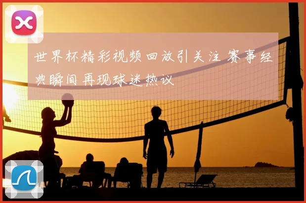 世界杯精彩视频回放引关注 赛事经典瞬间再现球迷热议