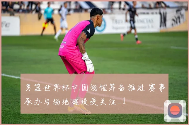 男篮世界杯中国场馆筹备推进 赛事承办与场地建设受关注_1