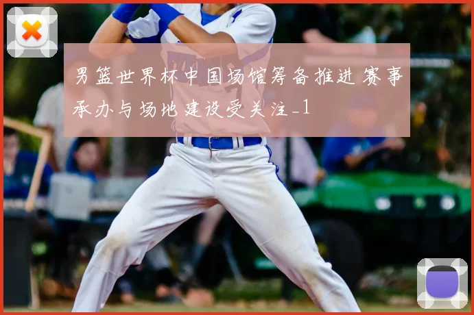 男篮世界杯中国场馆筹备推进 赛事承办与场地建设受关注_1