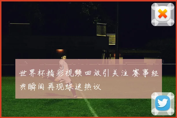 世界杯精彩视频回放引关注 赛事经典瞬间再现球迷热议