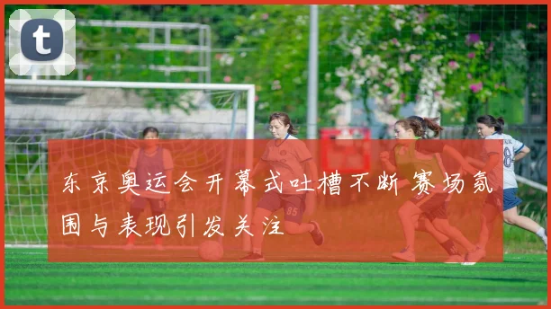 东京奥运会开幕式吐槽不断 赛场氛围与表现引发关注