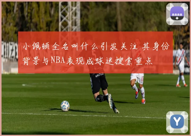 小佩顿全名叫什么引发关注 其身份背景与NBA表现成球迷搜索重点