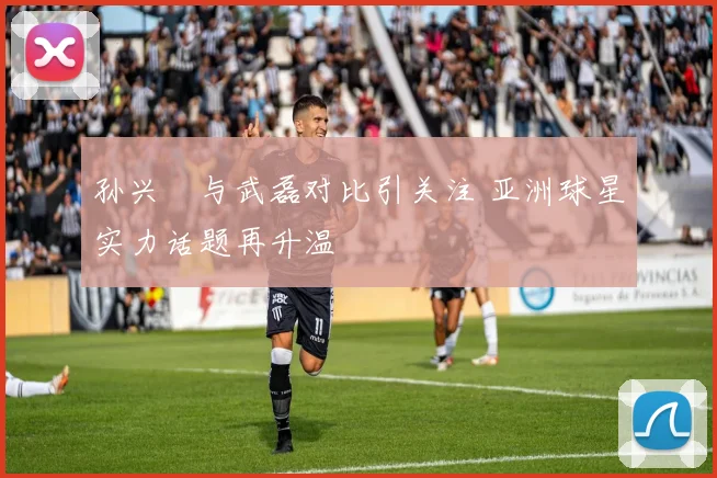 孙兴慜与武磊对比引关注 亚洲球星实力话题再升温