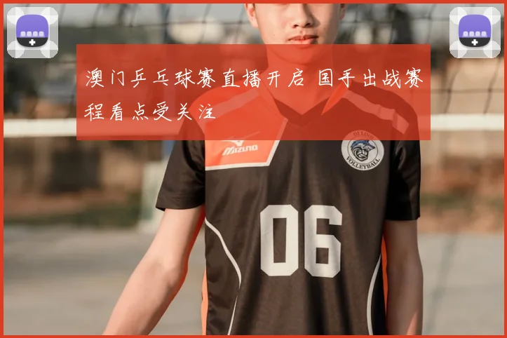 澳门乒乓球赛直播开启 国手出战赛程看点受关注