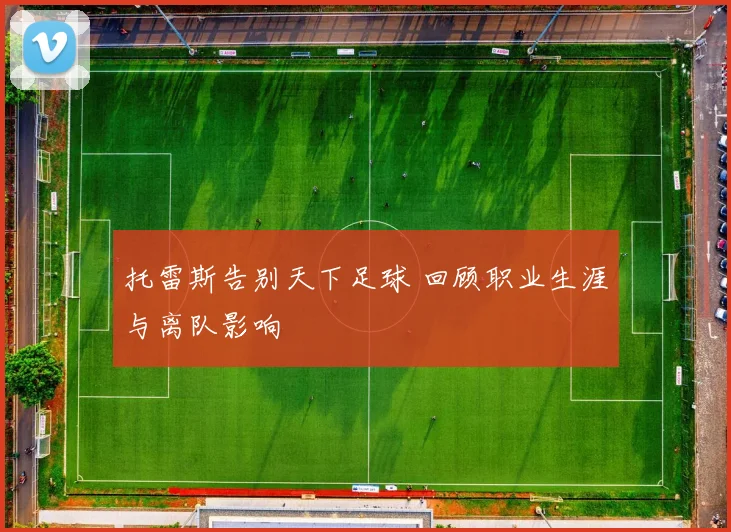 托雷斯告别天下足球 回顾职业生涯与离队影响