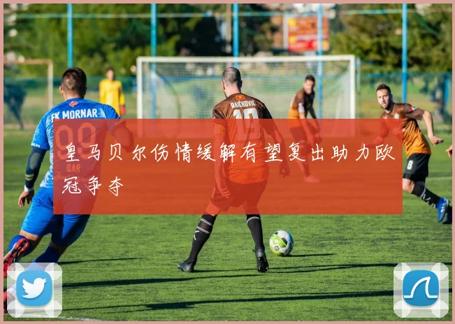皇马贝尔伤情缓解有望复出助力欧冠争夺