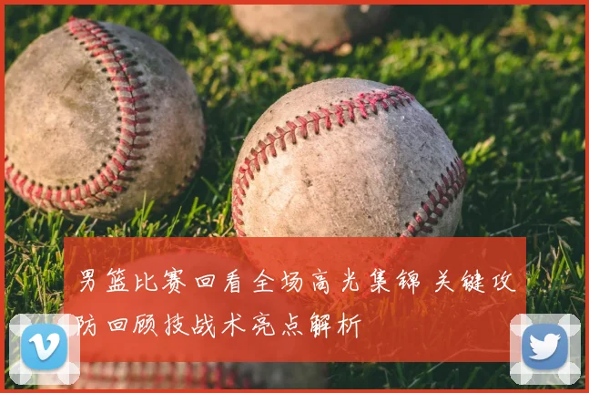 男篮比赛回看全场高光集锦 关键攻防回顾技战术亮点解析