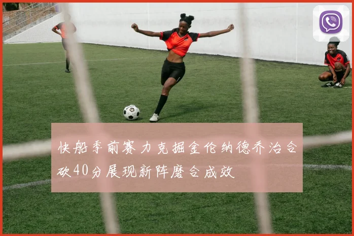 快船季前赛力克掘金伦纳德乔治合砍40分展现新阵磨合成效