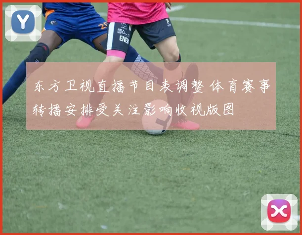 东方卫视直播节目表调整 体育赛事转播安排受关注影响收视版图