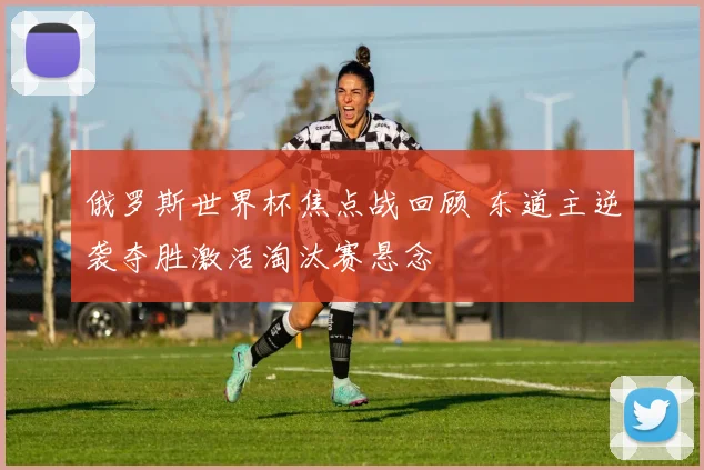 俄罗斯世界杯焦点战回顾 东道主逆袭夺胜激活淘汰赛悬念