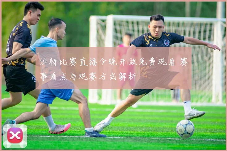 沙特比赛直播今晚开放免费观看 赛事看点与观赛方式解析