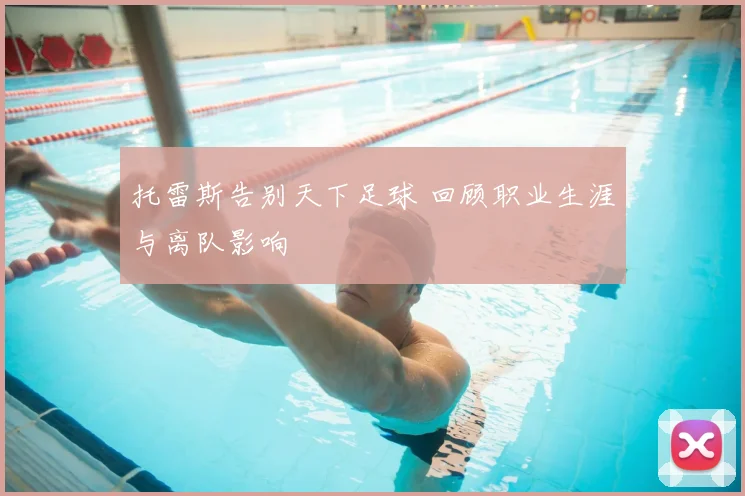 托雷斯告别天下足球 回顾职业生涯与离队影响