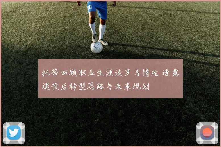 托蒂回顾职业生涯谈罗马情结 透露退役后转型思路与未来规划