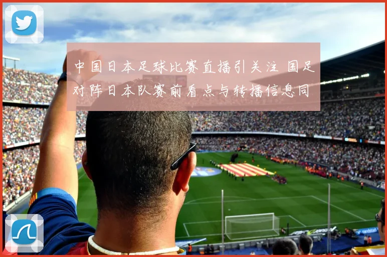 中国日本足球比赛直播引关注 国足对阵日本队赛前看点与转播信息同步曝光