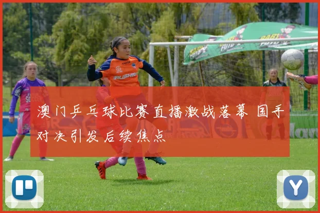 澳门乒乓球比赛直播激战落幕 国手对决引发后续焦点