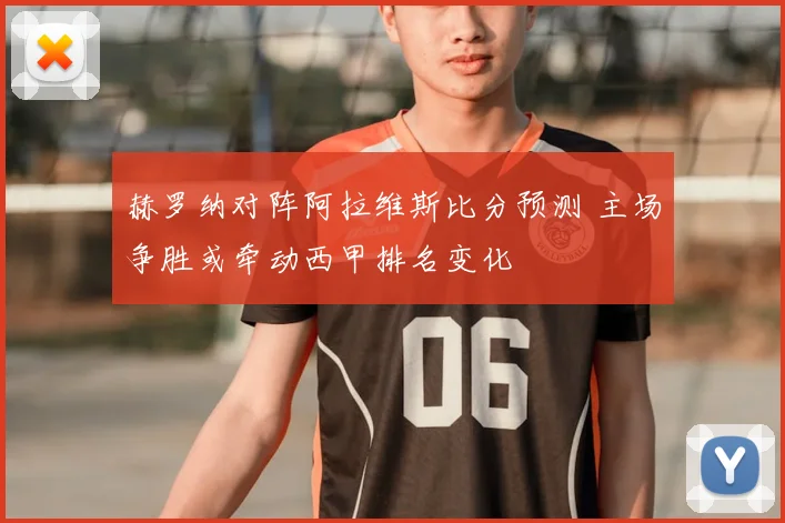 赫罗纳对阵阿拉维斯比分预测 主场争胜或牵动西甲排名变化