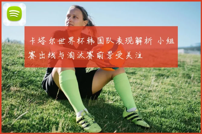 卡塔尔世界杯韩国队表现解析 小组赛出线与淘汰赛前景受关注