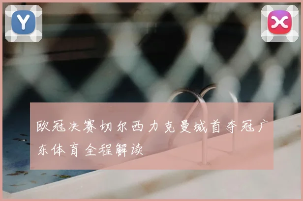 欧冠决赛切尔西力克曼城首夺冠广东体育全程解读