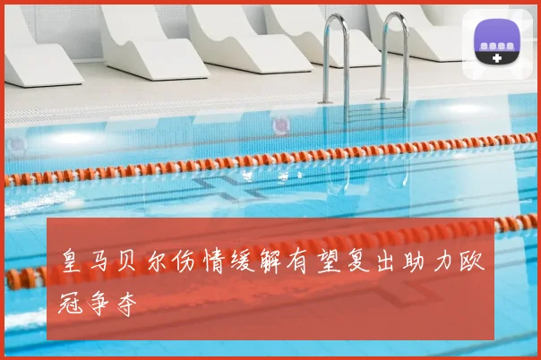 皇马贝尔伤情缓解有望复出助力欧冠争夺