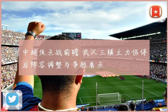 中超焦点战前瞻 武汉三镇主力伤停后阵容调整与争胜看点