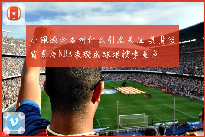 小佩顿全名叫什么引发关注 其身份背景与NBA表现成球迷搜索重点