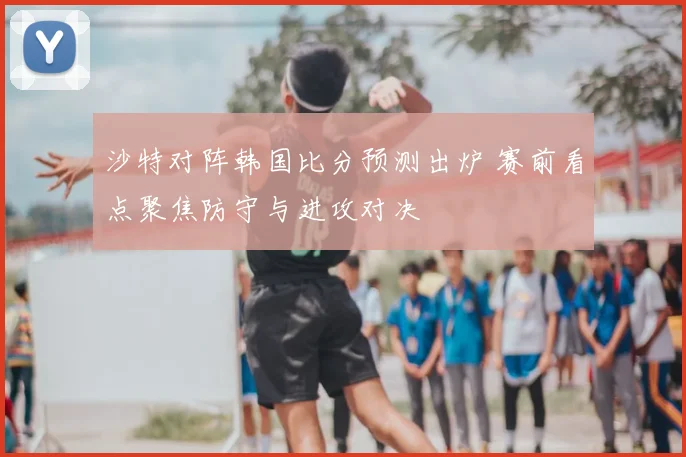沙特对阵韩国比分预测出炉 赛前看点聚焦防守与进攻对决