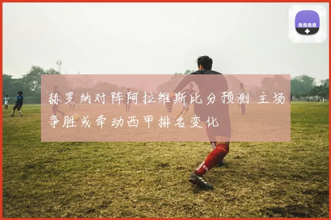 赫罗纳对阵阿拉维斯比分预测 主场争胜或牵动西甲排名变化