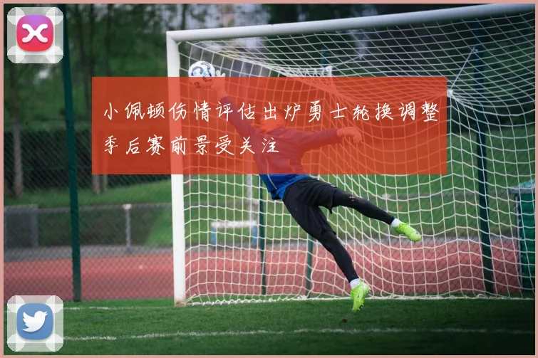 小佩顿伤情评估出炉勇士轮换调整季后赛前景受关注