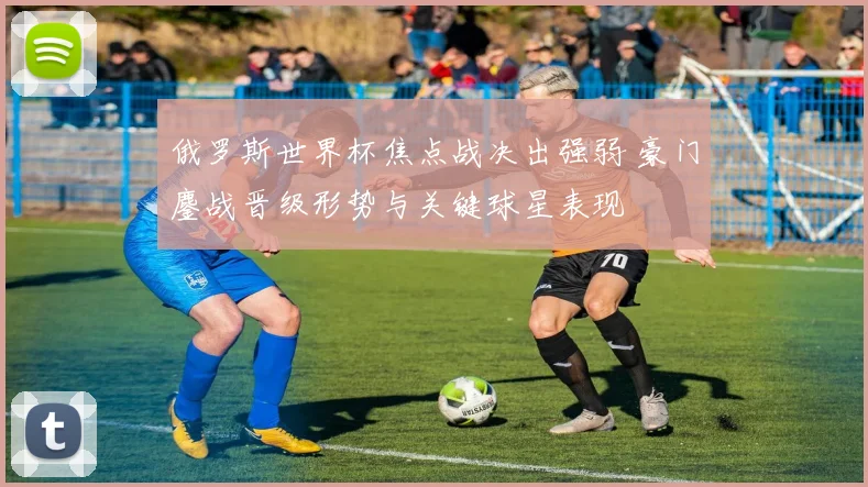 俄罗斯世界杯焦点战决出强弱 豪门鏖战晋级形势与关键球星表现