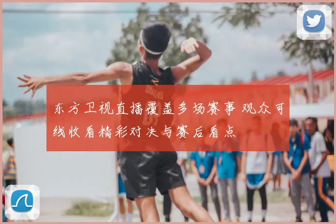 东方卫视直播覆盖多场赛事 观众可线收看精彩对决与赛后看点