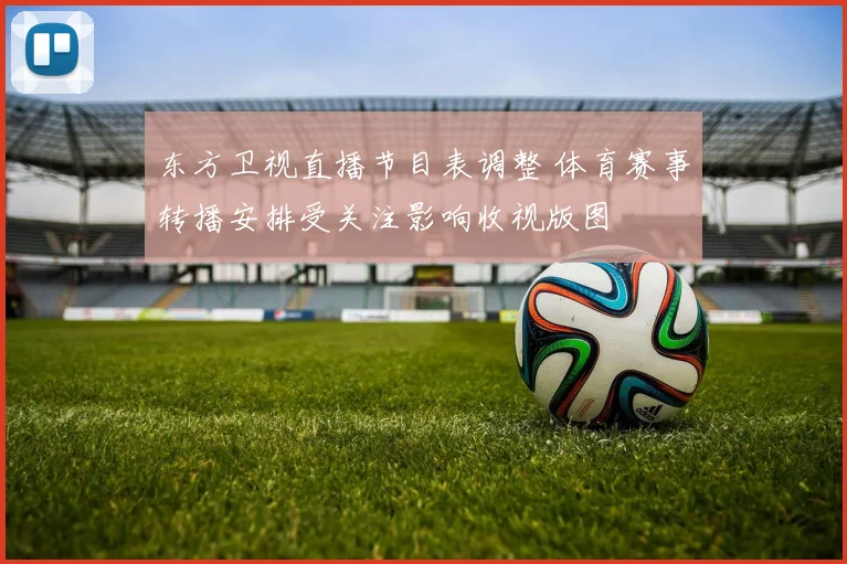 东方卫视直播节目表调整 体育赛事转播安排受关注影响收视版图