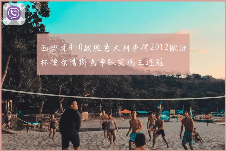 西班牙4-0战胜意大利夺得2012欧洲杯德尔博斯克率队实现三连冠