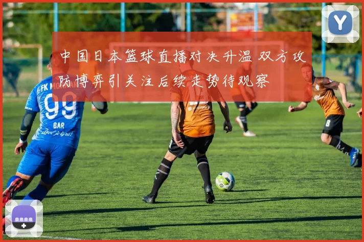 中国日本篮球直播对决升温 双方攻防博弈引关注后续走势待观察