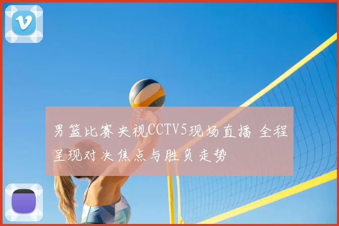 男篮比赛央视CCTV5现场直播 全程呈现对决焦点与胜负走势