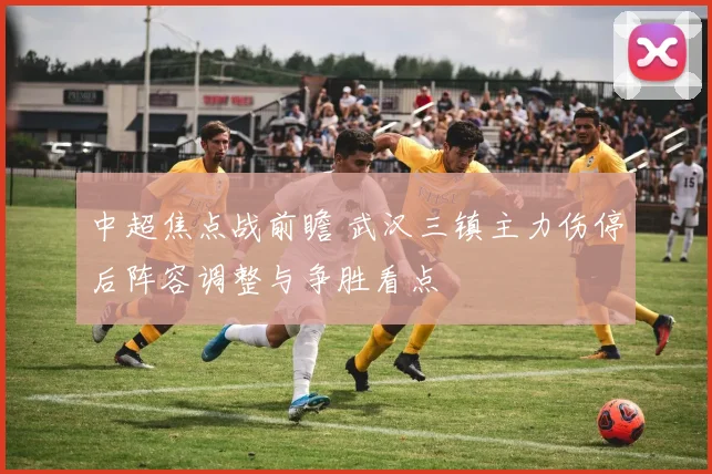 中超焦点战前瞻 武汉三镇主力伤停后阵容调整与争胜看点