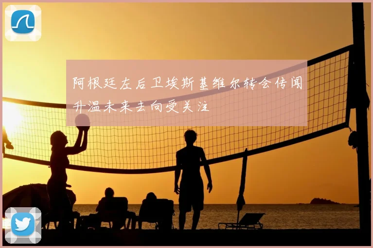 阿根廷左后卫埃斯基维尔转会传闻升温未来去向受关注