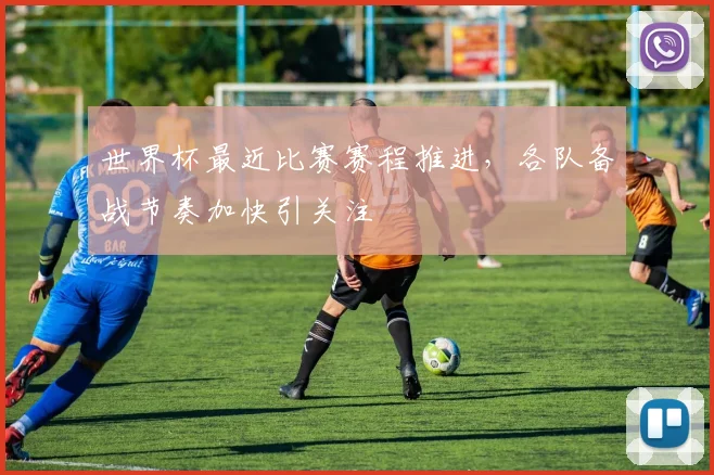 世界杯最近比赛赛程推进,各队备战节奏加快引关注