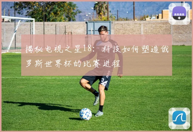 揭秘电视之星18：科技如何塑造俄罗斯世界杯的比赛进程