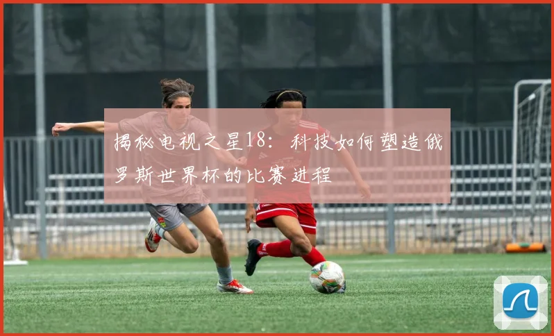 揭秘电视之星18：科技如何塑造俄罗斯世界杯的比赛进程