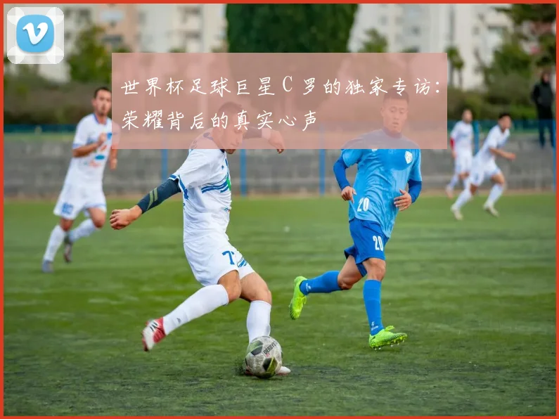 世界杯足球巨星 C 罗的独家专访:荣耀背后的真实心声