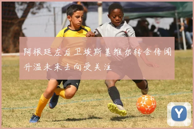 阿根廷左后卫埃斯基维尔转会传闻升温未来去向受关注
