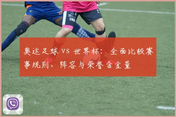 奥运足球 vs 世界杯:全面比较赛事规则、阵容与荣誉含金量