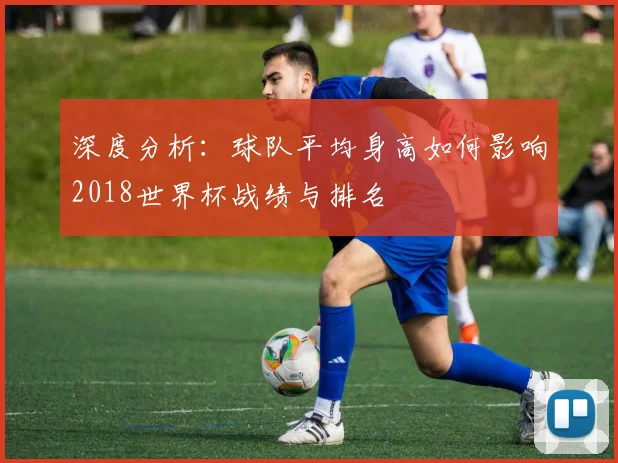 深度分析:球队平均身高如何影响2018世界杯战绩与排名