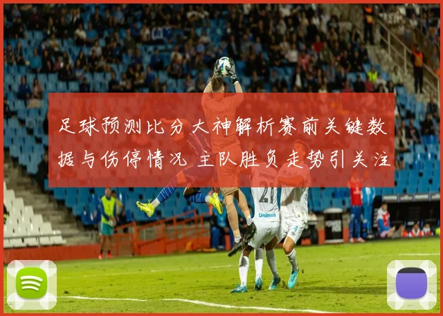 足球预测比分大神解析赛前关键数据与伤停情况 主队胜负走势引关注